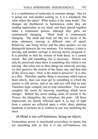 YOGA APHORISMS: INDEPENDENCE                    183

It is a combination of molecules in constant change. One lot
is going out, and another coming in; it is a whirlpool, but
what makes the unity? What makes it the same book? The
changes are rhythmical; in harmonious order they are
sending impressions to my mind, and these pieced together
make a continuous picture, although they parts are
continuously changing.        Mind itself is continuously
changing. The mind and body are like two layers in the
same substance, moving at different rates of speed.
Relatively, one being slower and the other quicker, we can
distinguish between the two motions. For instance, a train is
moving, and another carriage is moving slowly alongside it.
It is possible to find the motion of both these, to a certain
extent. But still something else is necessary. Motion can
only be perceived when there is something else which is not
moving. But when two or three things are relatively moving,
we first perceive the motion of the faster one, and then that
of the slower ones. How is the mind to perceive? It is also
in a flux. Therefore another thing is necessary which moves
more slowly, then you must get to something in which the
motion is still slower, and so on, and you will find no end.
Therefore logic compels you to stop somewhere. You must
complete the series by knowing something which never
changes. Behind this never ending chain of motion is the
Purusa, the changeless, the colourless, the pure. All these
impressions are merely reflected upon it, as rays of light
from a camera are reflected upon a white sheet, painting
hundreds of pictures on it, without in any way tarnishing the
sheet.
   18. Mind is not self-luminous, being an object.
Tremendous power is manifested everywhere in nature, but
yet something tells us that it is not self-luminous, not
 