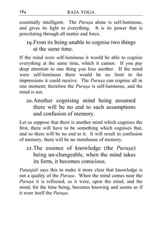 184                     RAJA YOGA

essentially intelligent. The Purusa alone is self-luminous,
and gives its light to everything. It is its power that is
percolating through all matter and force.
      19. From its being unable to cognise two things
          at the same time.
If the mind were self-luminous it would be able to cognise
everything at the same time, which it cannot. If you pay
deep attention to one thing you lose another. If the mind
were self-luminous there would be no limit to the
impressions it could receive. The Purusa can cognise all in
one moment; therefore the Purusa is self-luminous, and the
mind is not.
      20. Another cognising mind being assumed
          there will be no end to such assumptions
          and confusion of memory.
Let us suppose that there is another mind which cognises the
first, there will have to be something which cognises that,
and so there will be no end to it. It will result in confusion
of memory, there will be no storehouse of memory.
      21. The essence of knowledge (the Purusa)
          being un-changeable, when the mind takes
          its form, it becomes conscious.
Patanjali says this to make it more clear that knowledge is
not a quality of the Purusa. When the mind comes near the
Purusa it is reflected, as it were, upon the mind, and the
mind, for the time being, becomes knowing and seems as if
it were itself the Purusa.
 