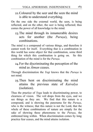 YOGA APHORISMS: INDEPENDENCE                     185

   22. Coloured by the seer and the seen the mind
       is able to understand everything.
On the one side the external world, the seen, is being
reflected, and on the other, the seer is being reflected; thus
comes the power of all knowledge to the mind.
   23. The mind through its innumerable desires
       acts for another (the Purusa), being
       combinations.
The mind is a compound of various things, and therefore it
cannot work for itself. Everything that is a combination in
this world has some object for that combination, some third
thing for which this combination is going on. So this
combination of the mind is for the Purusa.
   24. For the discriminating the perception of the
       mind as Atman ceases.
Through discrimination the Yogi knows that the Purusa is
not mind.
   25. Then bent on discriminating the mind
       attains the previous state of Kaivalya
       (isolation).
Thus the practice of Yoga leads to discriminating power, to
clearness of vision. The veil drops from the eyes, and we
see things as they are. We find that this nature is a
compound, and is showing the panorama for the Purusa,
who is the witness; that this nature is not the Lord, that the
whole of these combinations of nature are simply for the
sake of showing these phenomena to the Purusa, the
enthroned king within. When discrimination comes by long
practice fear ceases, and the mind attains isolation.
 