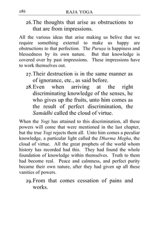 186                    RAJA YOGA

      26. The thoughts that arise as obstructions to
          that are from impressions.
All the various ideas that arise making us belive that we
require something external to make us happy are
obstructions to that perfection. The Purusa is happiness and
blessedness by its own nature. But that knowledge is
covered over by past impressions. These impressions have
to work themselves out.
      27. Their destruction is in the same manner as
          of ignorance, etc., as said before.
      28. Even when arriving at the right
          discriminating knowledge of the senses, he
          who gives up the fruits, unto him comes as
          the result of perfect discrimination, the
          Samadhi called the cloud of virtue.
When the Yogi has attained to this discrimination, all these
powers will come that were mentioned in the last chapter,
but the true Yogi rejects them all. Unto him comes a peculiar
knowledge, a particular light called the Dharma Megha, the
cloud of virtue. All the great prophets of the world whom
history has recorded had this. They had found the whole
foundation of knowledge within themselves. Truth to them
had become real. Peace and calmness, and perfect purity
became their own nature, after they had given up all these
vanities of powers.
      29. From that comes cessation of pains and
          works.
 