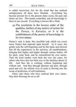 188                     RAJA YOGA

is called succession, but for the mind that has realised
omnipresence all these have finished. Everything has
become present for it; the present alone exists, the past and
future are lost. This stands controlled, and all knowledge is
there in one second. Everything is known like a flash.
      33. The resolution in the inverse order of the
          qualities, berfect of any motive of action for
          the Purusa, is Kaivalya, or it is the
          establishment of the power of knowledge in
          its own nature.
Nature’s task is done, this unselfish task which our sweet
nurse Nature had imposed upon herself. As it were, she
gently took the self-forgetting soul by the hand, and showed
him all the experiences in the universe, all manifestations,
bringing him higher and higher through various bodies, till
his glory came back, and he remembered his own nature.
Then the kind mother went back the way she came, for
others who have also lost their way in the trackless desert of
life. And thus she is working, without beginning and
without end. And thus through pleasure and pain, through
good and evil, the infinite river of souls is flowing into the
ocean of perfection, of self-realisation.
    Glory unto those who have realised their own nature.
May their blessings be on us all!
 