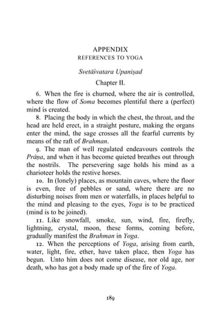 APPENDIX
                   REFERENCES TO YOGA

                   Svetacvatara Upanisad
                         Chapter II.
    6. When the fire is churned, where the air is controlled,
where the flow of Soma becomes plentiful there a (perfect)
mind is created.
    8. Placing the body in which the chest, the throat, and the
head are held erect, in a straight posture, making the organs
enter the mind, the sage crosses all the fearful currents by
means of the raft of Brahman.
    9. The man of well regulated endeavours controls the
Prana, and when it has become quieted breathes out through
the nostrils. The persevering sage holds his mind as a
charioteer holds the restive horses.
    10. In (lonely) places, as mountain caves, where the floor
is even, free of pebbles or sand, where there are no
disturbing noises from men or waterfalls, in places helpful to
the mind and pleasing to the eyes, Yoga is to be practiced
(mind is to be joined).
    11. Like snowfall, smoke, sun, wind, fire, firefly,
lightning, crystal, moon, these forms, coming before,
gradually manifest the Brahman in Yoga.
    12. When the perceptions of Yoga, arising from earth,
water, light, fire, ether, have taken place, then Yoga has
begun. Unto him does not come disease, nor old age, nor
death, who has got a body made up of the fire of Yoga.



                             189
 