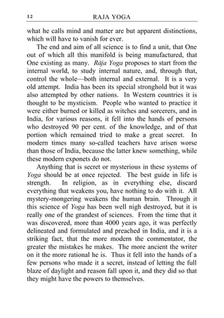 12                      RAJA YOGA

what he calls mind and matter are but apparent distinctions,
which will have to vanish for ever.
    The end and aim of all science is to find a unit, that One
out of which all this manifold is being manufactured, that
One existing as many. Raja Yoga proposes to start from the
internal world, to study internal nature, and, through that,
control the whole—both internal and external. It is a very
old attempt. India has been its special stronghold but it was
also attempted by other nations. In Western countries it is
thought to be mysticism. People who wanted to practice it
were either burned or killed as witches and sorcerers, and in
India, for various reasons, it fell into the hands of persons
who destroyed 90 per cent. of the knowledge, and of that
portion which remained tried to make a great secret. In
modern times many so-called teachers have arisen worse
than those of India, because the latter knew something, while
these modern exponets do not.
    Anything that is secret or mysterious in these systems of
Yoga should be at once rejected. The best guide in life is
strength.    In religion, as in everything else, discard
everything that weakens you, have nothing to do with it. All
mystery-mongering weakens the human brain. Through it
this science of Yoga has been well nigh destroyed, but it is
really one of the grandest of sciences. From the time that it
was discovered, more than 4000 years ago, it was perfectly
delineated and formulated and preached in India, and it is a
striking fact, that the more modern the commentator, the
greater the mistakes he makes. The more ancient the writer
on it the more rational he is. Thus it fell into the hands of a
few persons who made it a secret, instead of letting the full
blaze of daylight and reason fall upon it, and they did so that
they might have the powers to themselves.
 