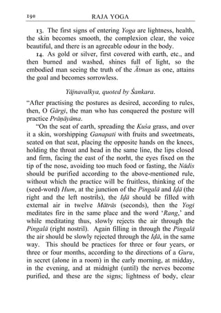 190                     RAJA YOGA

    13. The first signs of entering Yoga are lightness, health,
the skin becomes smooth, the complexion clear, the voice
beautiful, and there is an agreeable odour in the body.
    14. As gold or silver, first covered with earth, etc., and
then burned and washed, shines full of light, so the
embodied man seeing the truth of the Atman as one, attains
the goal and becomes sorrowless.

              Yajnavalkya, quoted by Cankara.
“After practising the postures as desired, according to rules,
then, O Gargi, the man who has conquered the posture will
practice Pranayama.
    “On the seat of earth, spreading the Kuca grass, and over
it a skin, worshipping Ganapati with fruits and sweetmeats,
seated on that seat, placing the opposite hands on the knees,
holding the throat and head in the same line, the lips closed
and firm, facing the east of the norht, the eyes fixed on the
tip of the nose, avoiding too much food or fasting, the Nadis
should be purified according to the above-mentioned rule,
without which the practice will be fruitless, thinking of the
(seed-word) Hum, at the junction of the Pingala and Ida (the
right and the left nostrils), the Ida should be filled with
external air in twelve Matras (seconds), then the Yogi
meditates fire in the same place and the word ‘Rang,’ and
while meditating thus, slowly rejects the air through the
Pingala (right nostril). Again filling in through the Pingala
the air should be slowly rejected through the Ida, in the same
way. This should be practices for three or four years, or
three or four months, according to the directions of a Guru,
in secret (alone in a room) in the early morning, at midday,
in the evening, and at midnight (until) the nerves become
purified, and these are the signs; lightness of body, clear
 