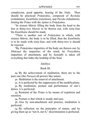 APPENDIX                           191

complexion, good appetite, hearing of the Nada. Then
should be practiced Pranayama, composed of Rechaka
(exhalation), Kumbhaka (retention), and Puraka (inhalation).
Joining the Prana with the Apana is Pranayama.
    “In sixteen Matras filling the body from the head to the
feet in thirty-two Matras to be thrown out, with sixty-four
the Kumbhaka should be made.
    “There is another sort of Pranayama in which, with
sixteen Matras, the body is to be filled, then the Kumbhaka
is to be made with sixty-four, and with thirty-two is should
be rejected.
    “By Pranayama impurities of the body are thrown out; by
Dharana the impurities of the mind; by Pratyahara
impurities of attachment, and by Samadhi is taken off
everything that hides the lordship of the Soul.

                           Sankhya
                           Book III.
    29. By the achievement of meditation, there are to the
pure one (the Purusa) all powers like nature.
    30. Meditation is the removal of attachment.
    31. It is perfected by the suppression of the modifications.
    32. By meditation, posture and performance of one’s
duties, it is perfected.
    33. Restraint of the Prana is by means of expulsion and
retention.
    34. Posture is that which is steady and easy.
    36. Also by non-attachment and practice, meditation is
perfected.
    74. By reflection on the principles of nature, and by
giving them up as “not It, not It,” discrimination is perfected.
 