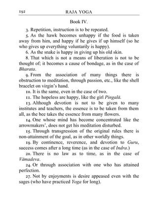 192                     RAJA YOGA

                           Book IV.
     3. Repetition, instruction is to be repeated.
     5. As the hawk becomes unhappy if the food is taken
away from him, and happy if he gives if up himself (so he
who gives up everything voluntarily is happy).
     6. As the snake is happy in giving up his old skin.
     8. That which is not a means of liberation is not to be
thought of; it becomes a cause of bondage, as in the case of
Bharata.
     9. From the association of many things there is
obstruction to meditation, through passion, etc., like the shell
bracelet on virgin’s hand.
     10. It is the same, even in the case of two.
     11. The hopeless are happy, like the girl Pingala.
     13. Although devotion is not to be given to many
institutes and teachers, the essence is to be taken from them
all, as the bee takes the essence from many flowers.
     14. One whose mind has become concentrated like the
arrowmakers’, does not get his meditation disturbed.
     15. Through transgression of the original rules there is
non-attainment of the goal, as in other worldly things.
     19. By continence, reverence, and devotion to Guru,
success comes after a long time (as in the case of Indra.)
     20. There is no law as to time, as in the case of
Vamadeva.
     24. Or through association with one who has attained
perfection.
     27. Not by enjoyments is desire appeased even with the
sages (who have practiced Yoga for long).
 