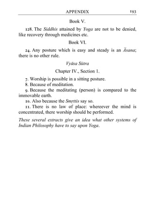 APPENDIX                        193

                         Book V.
    128. The Siddhis attained by Yoga are not to be denied,
like recovery through medicines etc.
                         Book VI.
   24. Any posture which is easy and steady is an Asana;
there is no other rule.
                       Vyasa Sutra
                  Chapter IV., Section 1.
   7. Worship is possible in a sitting posture.
   8. Because of meditation.
   9. Because the meditating (person) is compared to the
immovable earth.
   10. Also because the Smrttis say so.
   11. There is no law of place: whereever the mind is
concentrated, there worship should be performed.
These several extracts give an idea what other systems of
Indian Philosophy have to say upon Yoga.
 