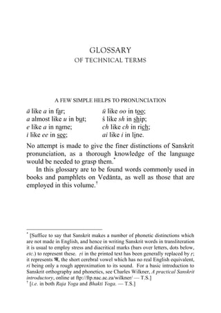 GLOSSARY
                       OF TECHNICAL TERMS




             A FEW SIMPLE HELPS TO PRONUNCIATION

a like a in far;                     u like oo in too;
a almost like u in but;              c like sh in ship;
e like a in name;                    ch like ch in rich;
i like ee in see;                    ai like i in line.
No attempt is made to give the finer distinctions of Sanskrit
pronunciation, as a thorough knowledge of the language
would be needed to grasp them.*
   In this glossary are to be found words commonly used in
books and pamphlets on Vedanta, as well as those that are
employed in this volume.†




*
  [Suffice to say that Sanskrit makes a number of phonetic distinctions which
are not made in English, and hence in writing Sanskrit words in transliteration
it is usual to employ stress and diacritical marks (bars over letters, dots below,
etc.) to represent these. ri in the printed text has been generally replaced by r;
it represents , the short cerebral vowel which has no real English equivalent,
ri being only a rough approximation to its sound. For a basic introduction to
Sanskrit orthography and phonetics, see Charles Wilkner, A practical Sanskrit
introductory, online at ftp://ftp.nac.ac.za/wilkner/ — T.S.]
†
  [i.e. in both Raja Yoga and Bhakti Yoga. — T.S.]
 