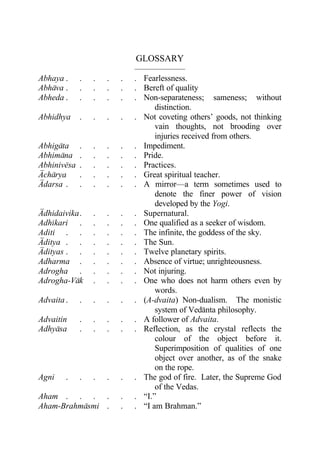 GLOSSARY
                             ——————
Abhaya .     .   .   .   .   . Fearlessness.
Abhava .     .   .   .   .   . Bereft of quality
Abheda .     .   .   .   .   . Non-separateness; sameness; without
                                   distinction.
Abhidhya     .   .   .   .   . Not coveting others’ goods, not thinking
                                   vain thoughts, not brooding over
                                   injuries received from others.
Abhigata     .   .   .   .   . Impediment.
Abhimana     .   .   .   .   . Pride.
Abhinivesa   .   .   .   .   . Practices.
Acharya      .   .   .   .   . Great spiritual teacher.
Adarsa .     .   .   .   .   . A mirror—a term sometimes used to
                                   denote the finer power of vision
                                   developed by the Yogi.
Adhidaivika .    .   .   .   . Supernatural.
Adhikari .       .   .   .   . One qualified as a seeker of wisdom.
Aditi . .        .   .   .   . The infinite, the goddess of the sky.
Aditya . .       .   .   .   . The Sun.
Adityas . .      .   .   .   . Twelve planetary spirits.
Adharma .        .   .   .   . Absence of virtue; unrighteousness.
Adrogha .        .   .   .   . Not injuring.
Adrogha-Vak      .   .   .   . One who does not harm others even by
                                   words.
Advaita .    .   .   .   .   . (A-dvaita) Non-dualism. The monistic
                                   system of Vedanta philosophy.
Advaitin     .   .   .   .   . A follower of Advaita.
Adhyasa      .   .   .   .   . Reflection, as the crystal reflects the
                                   colour of the object before it.
                                   Superimposition of qualities of one
                                   object over another, as of the snake
                                   on the rope.
Agni    .    .   .   .   .   . The god of fire. Later, the Supreme God
                                   of the Vedas.
Aham . . . .             .   . “I.”
Aham-Brahmasmi .         .   . “I am Brahman.”
 
