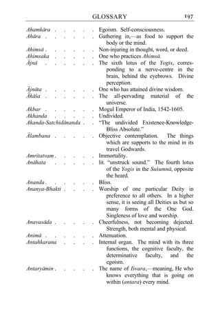 GLOSSARY                                   197

Ahamkara .     .   .   .   . Egoism. Self-consciousness.
Ahara . .      .   .   .   . Gathering in,—as food to support the
                                  body or the mind.
Ahimsa . .     .   .   .   . Non-injuring in thought, word, or deed.
Ahimsaka .     .   .   .   . One who practices Ahimsa.
Ajna . .       .   .   .   . The sixth lotus of the Yogis, corres-
                                  ponding to a nerve-centre in the
                                  brain, behind the eyebrows. Divine
                                  perception.
Ajnata .   .   .   .   .   . One who has attained divine wisdom.
Akaca .    .   .   .   .   . The all-pervading material of the
                                  universe.
Akbar . . . . .            . Mogul Emperor of India, 1542-1605.
Akhanda . . . .            . Undivided.
Akanda-Satchidananda .     . “The undivided Existence-Knowledge-
                                  Bliss Absolute.”
Alambana .     .   .   .   . Objective contemplation. The things
                                  which are supports to the mind in its
                                  travel Godwards.
Amritatvam .   .   .   .   . Immortality.
Anahata    .   .   .   .   . lit. “unstruck sound.” The fourth lotus
                                  of the Yogis in the Sucumna, opposite
                                  the heard.
Ananda . . .       .   .   . Bliss.
Ananya-Bhakti .    .   .   . Worship of one particular Deity in
                                  preference to all others. In a higher
                                  sense, it is seeing all Deities as but so
                                  many forms of the One God.
                                  Singleness of love and worship.
Anavasada .    .   .   .   . Cheerfulness, not becoming dejected.
                                  Strength, both mental and physical.
Anima . .      .   .   .   . Attenuation.
Antahkarana    .   .   .   . Internal organ. The mind with its three
                                  functions, the cognitive faculty, the
                                  determinative faculty, and the
                                  egoism.
Antaryamin .   .   .   .   . The name of Icvara,—meaning, He who
                                  knows everything that is going on
                                  within (antara) every mind.
 