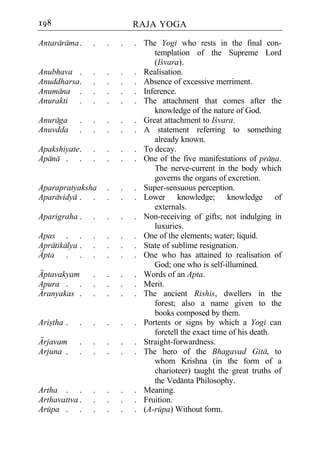 198                         RAJA YOGA

Antararama .    .   .   .   . The Yogi who rests in the final con-
                                 templation of the Supreme Lord
                                 (Icvara).
Anubhava .      .   .   .   . Realisation.
Anuddharsa.     .   .   .   . Absence of excessive merriment.
Anumana .       .   .   .   . Inference.
Anurakti .      .   .   .   . The attachment that comes after the
                                 knowledge of the nature of God.
Anuraga     .   .   .   .   . Great attachment to Icvara.
Anuvdda     .   .   .   .   . A statement referring to something
                                 already known.
Apakshiyate.    .   .   .   . To decay.
Apana . .       .   .   .   . One of the five manifestations of prana.
                                 The nerve-current in the body which
                                 governs the organs of excretion.
Aparapratyaksha     .   .   . Super-sensuous perception.
Aparavidya . .      .   .   . Lower knowledge; knowledge of
                                 externals.
Aparigraha .    .   .   .   . Non-receiving of gifts; not indulging in
                                 luxuries.
Apas . .        .   .   .   . One of the elements; water; liquid.
Apratikalya .   .   .   .   . State of sublime resignation.
Apta . .        .   .   .   . One who has attained to realisation of
                                 God; one who is self-illumined.
Aptavakyam      .   .   .   . Words of an Apta.
Apura . .       .   .   .   . Merit.
Aranyakas .     .   .   .   . The ancient Rishis, dwellers in the
                                 forest; also a name given to the
                                 books composed by them.
Aristha .   .   .   .   .   . Portents or signs by which a Yogi can
                                 foretell the exact time of his death.
Arjavam     .   .   .   .   . Straight-forwardness.
Arjuna .    .   .   .   .   . The hero of the Bhagavad Gita, to
                                 whom Krishna (in the form of a
                                 charioteer) taught the great truths of
                                 the Vedanta Philosophy.
Artha . .       .   .   .   . Meaning.
Arthavattva .   .   .   .   . Fruition.
Arupa . .       .   .   .   . (A-rupa) Without form.
 