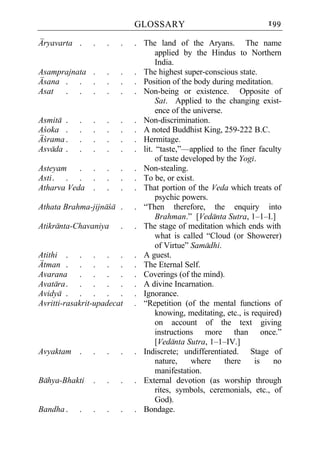 GLOSSARY                                 199

Aryavarta .     .   .   .   . The land of the Aryans. The name
                                   applied by the Hindus to Northern
                                   India.
Asamprajnata .      .   .   . The highest super-conscious state.
Asana . . .         .   .   . Position of the body during meditation.
Asat . . .          .   .   . Non-being or existence. Opposite of
                                   Sat. Applied to the changing exist-
                                   ence of the universe.
Asmita .    .   .   .   .   . Non-discrimination.
Acoka .     .   .   .   .   . A noted Buddhist King, 259-222 B.C.
Acrama .    .   .   .   .   . Hermitage.
Asvada .    .   .   .   .   . lit. “taste,”—applied to the finer faculty
                                   of taste developed by the Yogi.
Asteyam    .    .   .   .   . Non-stealing.
Asti . . .      .   .   .   . To be, or exist.
Atharva Veda    .   .   .   . That portion of the Veda which treats of
                                   psychic powers.
Athata Brahma-jijnaca .     . “Then therefore, the enquiry into
                                   Brahman.” [Vedanta Sutra, 1–1–I.]
Atikranta-Chavaniya     .   . The stage of meditation which ends with
                                   what is called “Cloud (or Showerer)
                                   of Virtue” Samadhi.
Atithi . . . . .            . A guest.
Atman . . . . .             . The Eternal Self.
Avarana . . . .             . Coverings (of the mind).
Avatara . . . . .           . A divine Incarnation.
Avidya . . . . .            . Ignorance.
Avritti-rasakrit-upadecat   . “Repetition (of the mental functions of
                                   knowing, meditating, etc., is required)
                                   on account of the text giving
                                   instructions more than once.”
                                   [Vedanta Sutra, 1–1–IV.]
Avyaktam .      .   .   .   . Indiscrete; undifferentiated. Stage of
                                   nature,     where     there    is    no
                                   manifestation.
Bahya-Bhakti    .   .   .   . External devotion (as worship through
                                   rites, symbols, ceremonials, etc., of
                                   God).
Bandha .    .   .   .   .   . Bondage.
 