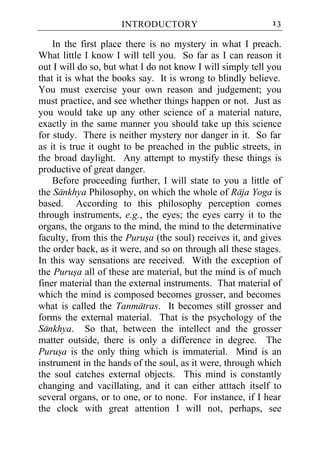 INTRODUCTORY                           13

    In the first place there is no mystery in what I preach.
What little I know I will tell you. So far as I can reason it
out I will do so, but what I do not know I will simply tell you
that it is what the books say. It is wrong to blindly believe.
You must exercise your own reason and judgement; you
must practice, and see whether things happen or not. Just as
you would take up any other science of a material nature,
exactly in the same manner you should take up this science
for study. There is neither mystery nor danger in it. So far
as it is true it ought to be preached in the public streets, in
the broad daylight. Any attempt to mystify these things is
productive of great danger.
    Before proceeding further, I will state to you a little of
the Sankhya Philosophy, on which the whole of Raja Yoga is
based. According to this philosophy perception comes
through instruments, e.g., the eyes; the eyes carry it to the
organs, the organs to the mind, the mind to the determinative
faculty, from this the Purusa (the soul) receives it, and gives
the order back, as it were, and so on through all these stages.
In this way sensations are received. With the exception of
the Purusa all of these are material, but the mind is of much
finer material than the external instruments. That material of
which the mind is composed becomes grosser, and becomes
what is called the Tanmatras. It becomes still grosser and
forms the external material. That is the psychology of the
Sankhya. So that, between the intellect and the grosser
matter outside, there is only a difference in degree. The
Purusa is the only thing which is immaterial. Mind is an
instrument in the hands of the soul, as it were, through which
the soul catches external objects. This mind is constantly
changing and vacillating, and it can either atttach itself to
several organs, or to one, or to none. For instance, if I hear
the clock with great attention I will not, perhaps, see
 