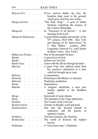 200                         RAJA YOGA

Banyan-Tree     .   .   .   . (Ficus Indica) Indian fig tree; the
                                  branches drop roots to the ground,
                                  which grow and form new trunks.
Bhagavad-Gita .     .   .   . “The Holy Song.” A gem of Indian
                                  literature containing the essence of
                                  the Vedanta Philosophy.
Bhagavan .      .   .   .   . lit. “Possessor of all powers.” A title
                                  meaning Great Lord.
Bhagavan Ramakrsna      .   . A great Hindu prophet and teacher of the
                                  19th century, 1835-1886. [See “Life
                                  and Sayings of Cri Rama-krsna” by
                                  F. Max Müller.        London, 1898.
                                  Longmans, Green & Co., and Charles
                                  Scribner’s Sons. New York.]
Bhagavata-Purana    .   .   . One of the principal Puranas.
Bhakta . . .        .   .   . A great lover of God.
Bhakti . . .        .   .   . Intense love for God.
Bhaki-Yoga . .      .   .   . Union with the Divine through devotion.
Bharata    . .      .   .   . A great Yogi who suffered much from
                                  his excessive attachment to a deer
                                  which he brought up as a pet.
Bhashya     .   .   .   .   . A commentary.
Bhautika    .   .   .   .   . Pertaining to the Bhutas, or elements.
Bhavana     .   .   .   .   . Pondering; meditation.
Bheda .     .   .   .   .   . Separateness.
Bhikshu .   .   .   .   .   . A religious mendicant, a term now
                                  usually applied to the Buddhist
                                  monks.
Bhoga . .       .   .   .   . Enjoyment of sense objects.
Bhoja . .       .   .   .   . The annotator of the Yoga Aphorisms.
Brahma . .      .   .   .   . The Creator of the Universe.
Brahmacharya    .   .   .   . Chastity in thought, word and deed.
Brahmacharin    .   .   .   . One who has devoted himself to
                                  continence and the pursuit of
                                  spiritual wisdom.
Brahman .       .   .   .   . The One existence, the Absolute.
Brahmaloka      .   .   .   . The world of Brahma, the highest
                                  heaven.
Brahmana .      .   .   .   . A “twice-born man,” a Brahmin.
 