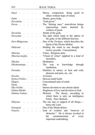 202                          RAJA YOGA

Daya   .   .     .   .   .   . Mercy, compassion, doing good to
                                   others without hope of return.
Deha . .         .   .   .   . Matter, gross body.
Devadatta .      .   .   .   . “God-given.”
Devas . .        .   .   .   . The “shining ones,” semi-divine beings
                                   representing states attained by
                                   workers of good.
Devaloka .       .   .   .   . Abode of the gods.
Devayana .       .   .   .   . The path which leads to the sphere of
                                   the gods, or the different heavens.
Devi-Bhagavata .     .   .   . One of the Puranas, which describes the
                                   deeds of the Divine Mother.
Dharana    .     .   .   .   . Holding the mind to one thought for
                                   twelve seconds. Concentration.
Dharma   . .         .   .   . Virtue. Religious duty.
Dharma-megha .       .   .   . “Cloud of virtue” (applied to a kind of
                                   Samadhi).
Dhyana . . .         .   .   . Meditation.
Dhyanamarga .        .   .   . The way to knowledge through
                                   meditation.
Dvandas    .     .   .   .   . Dualities in nature, as heat and cold,
                                   pleasure and pain, etc., etc.
Dvesha . .       .   .   .   . Aversion.
Dyava-Prithivi   .   .   .   . Heaven (and) Earth.
Ekagra . .       .   .   .   . Concentrated state of mind.
Ekam . .         .   .   .   . One.
Eka-Nistha .     .   .   .   . Intense devotion to one chosen ideals.
Ekanta-Bhakti    .   .   .   . Singleness of love and devotion to God.
Ekatma-Vadam     .   .   .   . Monism.       The theory, according to
                                   which there is only on intelligence
                                   Entity. Pure idealism.
Ekayana    .     .   .   .   . The one stay or support of all things,—
                                   hence the Lord.
Ganapati   .     .   .   .   . One of the Hindu deities.
Ganeca .   .     .   .   .   . God of wisdom and “remover of
                                   obstacles.” He is always invoked at
                                   the    commencement         of    every
                                   important undertaking.
 