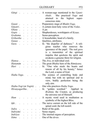 GLOSSARY                                 203

Gargi .     .   .   .   .   . A woman-sage mentioned in the Upani-
                                   shads.     She practiced Yoga and
                                   attained to the highest super-
                                   conscious state.
Gauni .     .   .   .   .   . Preparatory stage of Bhakti-Yoga.
Gayatri .   .   .   .   .   . A certain most holy verse of the Vedas.
Ghata .     .   .   .   .   . A jar.
Gopis .     .   .   .   .   . Shepherdesses, worshippers of Krsna.
Grahama     .   .   .   .   . Sense-perception.
Grihastha   .   .   .   .   . A householder, head of a family.
Gunas .     .   .   .   .   . Qualities, attributes.
Guru .      .   .   .   .   . lit. “the dispeller of darkness.” A reli-
                                   gious teacher who removes the
                                   ignorance of the pupil. The real guru
                                   is a transmitter of the spiritual
                                   impulse that quickens the spirit and
                                   awakens a genuine thirst for religion.
Hamsa . .       .   .   .   . The Jiva, or individual soul.
Hanuman .       .   .   .   . The great Bhakta hero of the Ramayana.
Hari . .        .   .   .   . lit. “One who steals the hearts and
                                   reason of all by his beauty,” hence
                                   the Lord, a name of God.
Hatha Yoga .    .   .   .   . The science of controlling body and
                                   mind, but with no spiritual end in
                                   view, bodily perfection being the
                                   only aim.
Hatha-Yogi (or Yogin) .     . One who practices Hatha Yoga.
Hiranyagarbha . . .         . lit. “golden wombed.”             Applied to
                                   Brahma, the Creator, as producing
                                   the universe out of Himself.
Hum     .   .   .   .   .   . A mystic word used in meditation as
                                   symbolic of the highest Bliss.
Ida .   .   .   .   .   .   . The nerve current on the left side of the
                                   spinal cord; the left nostril.
Indra .     .   .   .   .   . Ruler of the gods.
Indriyani   .   .   .   .   . Sense organs.
Indriyas    .   .   .   .   . The internal organs of perception.
Icana .     .   .   .   .   . One of the devas.
 