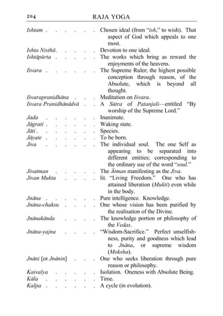 204                           RAJA YOGA

Ishtam .      .   .   .   .   . Chosen ideal (from “ish,” to wish). That
                                    aspect of God which appeals to one
                                    most.
Ishta Nistha .    .   .   .   . Devotion to one ideal.
Ishtapurta .      .   .   .   . The works which bring as reward the
                                    enjoyments of the heavens.
Icvara .      .   .   .   .   . The Supreme Ruler; the highest possible
                                    conception through reason, of the
                                    Absolute, which is beyond all
                                    thought.
Icvarapranidhana . .          . Meditation on Icvara.
Icvara Pranidhanadva .        . A Sutra of Patanjali—entitled “By
                                    worship of the Supreme Lord.”
Jada      .   .   .   .   .   . Inanimate.
Jagrati   .   .   .   .   .   . Waking state.
Jati .    .   .   .   .   .   . Species.
Jayate    .   .   .   .   .   . To be born.
Jiva      .   .   .   .   .   . The individual soul. The one Self as
                                    appearing to be separated into
                                    different entities; corresponding to
                                    the ordinary use of the word “soul.”
Jivatman .        .   .   .   . The Atman manifesting as the Jiva.
Jivan Mukta       .   .   .   . lit. “Living Freedom.” One who has
                                    attained liberation (Mukti) even while
                                    in the body.
Jnana . .         .   .   .   . Pure intelligence. Knowledge.
Jnana-chaksu      .   .   .   . One whose vision has been purified by
                                    the realisation of the Divine.
Jnanakanda        .   .   .   . The knowledge portion or philosophy of
                                    the Vedas.
Jnana-yajna       .   .   .   . “Wisdom-Sacrifice.” Perfect unselfish-
                                    ness, purity and goodness which lead
                                    to Jnana, or supreme wisdom
                                    (Moksha).
Jnani [or Jnanin]     .   .   . One who seeks liberation through pure
                                    reason or philosophy.
Kaivalya      .   .   .   .   . Isolation. Oneness with Absolute Being.
Kala .        .   .   .   .   . Time.
Kalpa .       .   .   .   .   . A cycle (in evolution).
 