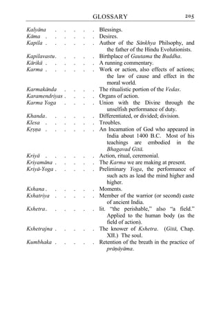 GLOSSARY                               205

Kalyana     .   .   .   .   . Blessings.
Kama .      .   .   .   .   . Desires.
Kapila .    .   .   .   .   . Author of the Sankhya Philsophy, and
                                  the father of the Hindu Evolutionists.
Kapilavastu .   .   .   .   . Birthplace of Gautama the Buddha.
Karika . .      .   .   .   . A running commentary.
Karma . .       .   .   .   . Work or action, also effects of actions;
                                  the law of cause and effect in the
                                  moral world.
Karmakanda .        .   .   . The ritualistic portion of the Vedas.
Karamendriyas .     .   .   . Organs of action.
Karma Yoga .        .   .   . Union with the Divine through the
                                  unselfish performance of duty.
Khanda .    .   .   .   .   . Differentiated, or divided; division.
Klesa .     .   .   .   .   . Troubles.
Krsna .     .   .   .   .   . An Incarnation of God who appeared in
                                  India about 1400 B.C. Most of his
                                  teachings are embodied in the
                                  Bhagavad Gita.
Kriya . .       .   .   .   . Action, ritual, ceremonial.
Kriyamana .     .   .   .   . The Karma we are making at present.
Kriya-Yoga .    .   .   .   . Preliminary Yoga, the performance of
                                  such acts as lead the mind higher and
                                  higher.
Kshana . .      .   .   .   . Moments.
Kshatriya .     .   .   .   . Member of the warrior (or second) caste
                                  of ancient India.
Kshetra .   .   .   .   .   . lit. “the perishable,” also “a field.”
                                  Applied to the human body (as the
                                  field of action).
Kshetrajna .    .   .   .   . The knower of Kshetra. (Gita, Chap.
                                  XII.) The soul.
Kumbhaka .      .   .   .   . Retention of the breath in the practice of
                                  pranayama.
 