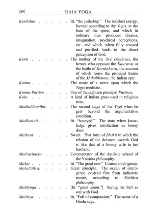 206                         RAJA YOGA

Kundalini .     .   .   .   . lit. “the coiled-up.” The residual energy,
                                   located according to the Yogis, at the
                                   base of the spine, and which in
                                   ordinary men produces dreams,
                                   imagination, psychical perceptions,
                                   etc., and which, when fully aroused
                                   and purified, leads to the direct
                                   perception of God.
Kunti   .   .   .   .   .   . The mother of the five Pandavas, the
                                   heroes who opposed the Kauravas at
                                   the battle of Kurukshetra, the account
                                   of which forms the principal theme
                                   of the Mahabharata, the Indian epic.
Kurma .     .   .   .   .   . The name of a nerve upon which the
                                   Yogis meditate.
Kurma-Purana .      .   .   . One of the eighteen principal Puranas.
Kuca . . .          .   .   . A kind of Indian grass used in religious
                                   rites.
Madhubhumiba .      .   .   . The second stage of the Yogi when he
                                   gets beyond the argumentative
                                   condition.
Madhumati .     .   .   .   . lit. “honeyed.” The state when know-
                                   ledge gives satisfaction as honey
                                   does.
Mathura     .   .   .   .   . Sweet. That form of Bhakti in which the
                                   relation of the devotee towards God
                                   is like that of a loving wife to her
                                   husband.
Madvacharya .       .   .   . Commentator of the dualistic school of
                                   the Vedanta philosophy.
Mahat . .       .   .   .   . lit. “The great one.” Cosmic intelligence.
Mahattattva.    .   .   .   . Great principle. The ocean of intelli-
                                   gence evolved first from indiscrete
                                   nature, according to Sankhya
                                   philosophy.
Mahayoga .      .   .   .   . [lit. “great union.”] Seeing the Self as
                                   one with God.
Maitriya    .   .   .   .   . lit. “Full of compassion.” The name of a
                                   Hindu sage.
 