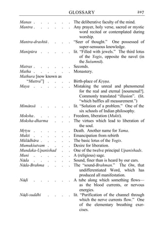 GLOSSARY                               207

Manas .    .   .   .   .   . The deliberative faculty of the mind.
Mantra .   .   .   .   .   . Any prayer, holy verse, sacred or mystic
                                  word recited or contemplated during
                                  worship.
Mantra-drashta .   .   .   . “Seer of thought.” One possessed of
                                  super-sensuous knowledge.
Manipura .     .   .   .   . lit. “Filled with jewels.” The third lotus
                                  of the Yogis, opposite the navel (in
                                  the Sucumna).
Matras . . . . .           . Seconds.
Matha . . . . .            . Monastery.
Mathura [now known as
   “Muttra”] . . .         . Birth-place of Krsna.
Maya . . . . .             . Mistaking the unreal and phenomenal
                                  for the real and eternal [noumenal?].
                                  Commonly translated “illusion”. (lit.
                                  “which baffles all measurement.”)
Mimansa    .   .   .   .   . lit. “Solution of a problem.” One of the
                                  six schools of Indian philosophy.
Moksha . . .       .   .   . Freedom, liberation (Mukti).
Moksha-dharma      .   .   . The virtues which lead to liberation of
                                  the soul.
Mrtyu . . . .          .   . Death. Another name for Yama.
Mukti . . . .          .   . Emancipation from rebirth
Muladhara . . .        .   . The basic lotus of the Yogis.
Mumukcutvam . .        .   . Desire for liberation.
Mundaka-Upanishad      .   . One of the twelve principal Upanishads.
Muni . . . .           .   . A (religious) sage.
Nada . . . .           .   . Sound, finer than is heard by our ears.
Nada-Brahma . .        .   . The “sound-Brahman.” The Om, that
                                  undifferentiated Word, which has
                                  produced all manifestation.
Nadi   .   .   .   .   .   . A tube along which something flows—
                                  as the blood currents, or nervous
                                  energies.
Nadi-suddhi    .   .   .   . lit. “Purification of the channel through
                                  which the nerve currents flow.” One
                                  of the elementary breathing exer-
                                  cises.
 