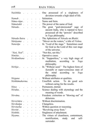 208                          RAJA YOGA

Naicthika    .   .   .   .   . One possessed of a singleness of
                                    devotion towards a high ideal of life.
Namah .      .   .   .   .   . Salutation.
Nama-rupa    .   .   .   .   . Name and form.
Namacakti    .   .   .   .   . The power of the name of God.
Narada .     .   .   .   .   . The great “god-intoxicated” sage of
                                    ancient India, who is reputed to have
                                    possessed all the “powers” described
                                    in Yoga philosophy.
Narada-Sutra     .   .   .   . The Aphorisms of Narada on Bhakti.
Narayama .       .   .   .   . “Mover on the waters,” a title of Vishnu.
Nataraja .       .   .   .   . lit. “Lord of the stage.” Sometimes used
                                    for God as the Lord of this vast stage
                                    of the universe.
“Neti, Neti”.    .   .   .   . “Not this, not this.”
Nimitta . .      .   .   .   . Operative cause.
Niralambana      .   .   .   . lit. “Supportless,” a very high stage of
                                    meditation, according to Yoga
                                    philosophy.
Nirbija .    .   .   .   .   . lit. “Without seed.” The highest form of
                                    Samadhi or super-conscious state of
                                    the mind according to Yoga
                                    philosophy.
Nirguna   . .        .   .   . Without attributes or qualities.
Nishkamakarma.       .   .   . Unselfish action. To do good acts
                                    without caring for the results.
Nitya .      .   .   .   .   . Permanent, eternal.
Nirukta .    .   .   .   .   . Science dealing with etymology and the
                                    meaning of words.
Nirvana.     .   .   .   .   . Freedom: extinction or “blowing out” of
                                    delusions.
Nirvichara   .   .   .   .   . Without discrimination.
Nirvikalpa   .   .   .   .   . Changeless.
Nirvitarka   .   .   .   .   . Withou question or reasoning.
Nivritti .   .   .   .   .   . “Revolving away from.”
Nishtha .    .   .   .   .   . Singleness of attachment.
Niyama .     .   .   .   .   . The virtues of cleanliness, contentment,
                                    mortification, study and self-
                                    surrender.
 