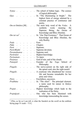 GLOSSARY                                   209

Nyaya .      .   .    .   .    . The school of Indian logic. The science
                                      of logical philosophy.
Ojas    .    .   .    .   .    . lit. “The illuminating or bright.” The
                                      highest form of energy attained by a
                                      constant practice of continence and
                                      purity.
Om or Omkara [`] .        .    . The most holy word of the Vedas. A
                                      symbolic      word,     meaning       the
                                      Supreme Being, the Ocean of
                                      Knowledge and Bliss Absolute.
Om tat sat* .    .    .   .    . lit. “Om That Existence.” That Ocean of
                                      Knowledge and Bliss Absolute, the
                                      only Reality.
Pada . .         .    .   .    . Foot.
Pada . .         .    .   .    . Chapter.
Para . .         .    .   .    . Supreme.
Para-Bhakti      .    .   .    . Supreme devotion.
Paramahamsa      .    .   .    . Supreme soul.
Paravidya .      .    .   .    . Highest knowledge.
Parinamate .     .    .   .    . To ripen.
Parjanya .       .    .   .    . God of rain, and of the clouds.
Patanjali .      .    .   .    . Founder of the Yoga School of
                                      Philosophy.
Pingala .    .   .    .   .    . The nerve-current on the right side of
                                      the spinal cord; also the right nostril.
Pingala .    .   .    .   .    . A courtesan who abandoned her vicious
                                      life and became remarkable for her
                                      piety and virtue.
Pitris . .       .    .   .    . Forefathers, ancestors.
Pradhana .       .    .   .    . lit. “The chief.” The principal element;
                                      a name used for nature in Sankya
                                      philosophy.
Prajna .     .   .    .   .    . Highest knowledge which leads to the
                                      realisation of the Deity.
Prajnajyati .    .    .   .    . One who has been illumined with
                                      knowledge transcending the senses.
*
  [This, as far as I can tell, is what the Sanskrit on the scroll on the emblem
facing page 51 reads – T.S.]
 
