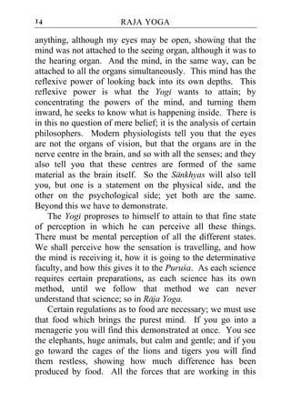 14                       RAJA YOGA

anything, although my eyes may be open, showing that the
mind was not attached to the seeing organ, although it was to
the hearing organ. And the mind, in the same way, can be
attached to all the organs simultaneously. This mind has the
reflexive power of looking back into its own depths. This
reflexive power is what the Yogi wants to attain; by
concentrating the powers of the mind, and turning them
inward, he seeks to know what is happening inside. There is
in this no question of mere belief; it is the analysis of certain
philosophers. Modern physiologists tell you that the eyes
are not the organs of vision, but that the organs are in the
nerve centre in the brain, and so with all the senses; and they
also tell you that these centres are formed of the same
material as the brain itself. So the Sankhyas will also tell
you, but one is a statement on the physical side, and the
other on the psychological side; yet both are the same.
Beyond this we have to demonstrate.
    The Yogi proproses to himself to attain to that fine state
of perception in which he can perceive all these things.
There must be mental perception of all the different states.
We shall perceive how the sensation is travelling, and how
the mind is receiving it, how it is going to the determinative
faculty, and how this gives it to the Puruca. As each science
requires certain preparations, as each science has its own
method, until we follow that method we can never
understand that science; so in Raja Yoga.
    Certain regulations as to food are necessary; we must use
that food which brings the purest mind. If you go into a
menagerie you will find this demonstrated at once. You see
the elephants, huge animals, but calm and gentle; and if you
go toward the cages of the lions and tigers you will find
them restless, showing how much difference has been
produced by food. All the forces that are working in this
 