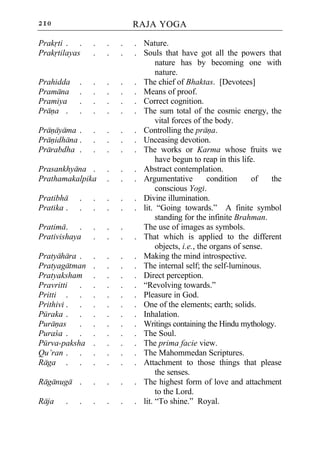 210                         RAJA YOGA

Prakrti . .     .   .   .   . Nature.
Prakrtilayas    .   .   .   . Souls that have got all the powers that
                                   nature has by becoming one with
                                   nature.
Prahidda    .   .   .   .   . The chief of Bhaktas. [Devotees]
Pramana     .   .   .   .   . Means of proof.
Pramiya     .   .   .   .   . Correct cognition.
Prana .     .   .   .   .   . The sum total of the cosmic energy, the
                                   vital forces of the body.
Pranayama .     .   .   .   . Controlling the prana.
Pranidhana .    .   .   .   . Unceasing devotion.
Prarabdha .     .   .   .   . The works or Karma whose fruits we
                                   have begun to reap in this life.
Prasankhyana .      .   .   . Abstract contemplation.
Prathamakalpika     .   .   . Argumentative          condition    of   the
                                   conscious Yogi.
Pratibha    .   .   .   .   . Divine illumination.
Pratika .   .   .   .   .   . lit. “Going towards.” A finite symbol
                                   standing for the infinite Brahman.
Pratima . .     .   .   .     The use of images as symbols.
Prativishaya    .   .   .   . That which is applied to the different
                                   objects, i.e., the organs of sense.
Pratyahara .    .   .   .   . Making the mind introspective.
Pratyagatman    .   .   .   . The internal self; the self-luminous.
Pratyaksham     .   .   .   . Direct perception.
Pravritti .     .   .   .   . “Revolving towards.”
Pritti . .      .   .   .   . Pleasure in God.
Prithivi . .    .   .   .   . One of the elements; earth; solids.
Puraka . .      .   .   .   . Inhalation.
Puranas    .    .   .   .   . Writings containing the Hindu mythology.
Puraca . .      .   .   .   . The Soul.
Purva-paksha    .   .   .   . The prima facie view.
Qu’ran . .      .   .   .   . The Mahommedan Scriptures.
Raga . .        .   .   .   . Attachment to those things that please
                                   the senses.
Raganuga .      .   .   .   . The highest form of love and attachment
                                   to the Lord.
Raja    .   .   .   .   .   . lit. “To shine.” Royal.
 