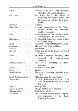 GLOSSARY                               211

Rajas .     .   .   .   .   . Activity. One of the three principles
                                   which form the essence of nature.
Raja Yoga .     .   .   .   . lit. “Royal Yoga.”         The science of
                                   conquering the internal nature, for
                                   the purpose of realising the Divinity
                                   within.
Rakshasa .      .   .   .   . A demon.
Ramanjua .      .   .   .   . A noted commentator of the Vishict-
                                   advaita School of Philosophy
                                   (qualified monistic).
Rama .      .   .   .   .   . An Incarnation of God, and hero of the
                                   celebrated epic—the “Ramayana.”
Ramayana .      .   .   .   . A celebrated Indian epic poem written
                                   by Valmiki, a sage.
Rang .      .   .   .   .   . A symbolic word for the highest wisdom.
Rasayanas   .   .   .   .   . The alchemists of ancient India.
Rechaka     .   .   .   .   . Exhalation.
Rg-Veda     .   .   .   .   . Oldest portion of the Vedas, composed
                                   of hymns.
Rishi   .   .   .   .   .   . lit. “Seer of mantras” (thoughts). One
                                   possessed       of     super-sensuous
                                   knowledge.
Ritambharaprajna .      .   . One whose knowledge is truth-
                                   supporting.
Rudra . . .         .   .   . A name of a Vedic god.
Cabda . . .         .   .   . Sound.
Cabdabrahima .      .   .   . The creative word corresponding to the
                                   Logos.
Cabda Nishtham Jagat .      . “Through sound the world stands.”
Sabija Yoga   . . .         . “Seeded” meditation (that is where all
                                   seeds of future Karma are not yet
                                   destroyed).
Saguna . . .        .   .   . With qualities.
Saguna-Brahma       .   .   . The qualified or lower Brahman.
Sarguna-vidya .     .   .   . Qualified knowledge.
Sahacrara . .       .   .   . The “thousand-petalled lotus,” a figura-
                                   tive expression of the Yogis
                                   describing the brain.
 