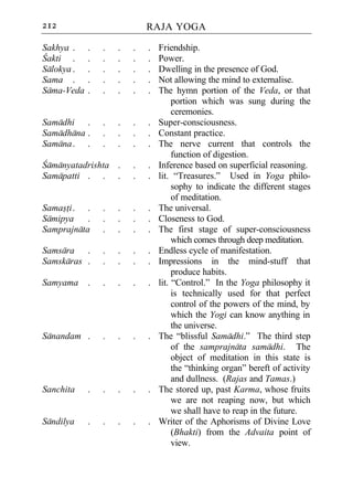 212                         RAJA YOGA

Sakhya .    .   .   .   .   .   Friendship.
Cakti .     .   .   .   .   .   Power.
Salokya .   .   .   .   .   .   Dwelling in the presence of God.
Sama .      .   .   .   .   .   Not allowing the mind to externalise.
Sama-Veda   .   .   .   .   .   The hymn portion of the Veda, or that
                                     portion which was sung during the
                                     ceremonies.
Samadhi .       .   .   .   .   Super-consciousness.
Samadhana .     .   .   .   .   Constant practice.
Samana . .      .   .   .   .   The nerve current that controls the
                                     function of digestion.
Camanyatadrishta .      .   .   Inference based on superficial reasoning.
Samapatti . . .         .   .   lit. “Treasures.” Used in Yoga philo-
                                     sophy to indicate the different stages
                                     of meditation.
Samasti . .     .   .   .   .   The universal.
Samipya .       .   .   .   .   Closeness to God.
Samprajnata     .   .   .   .   The first stage of super-consciousness
                                     which comes through deep meditation.
Samsara .       .   .   .   .   Endless cycle of manifestation.
Samskaras .     .   .   .   .   Impressions in the mind-stuff that
                                     produce habits.
Samyama     .   .   .   .   .   lit. “Control.” In the Yoga philosophy it
                                     is technically used for that perfect
                                     control of the powers of the mind, by
                                     which the Yogi can know anything in
                                     the universe.
Sanandam .      .   .   .   .   The “blissful Samadhi.” The third step
                                     of the samprajnata samadhi. The
                                     object of meditation in this state is
                                     the “thinking organ” bereft of activity
                                     and dullness. (Rajas and Tamas.)
Sanchita    .   .   .   .   .   The stored up, past Karma, whose fruits
                                     we are not reaping now, but which
                                     we shall have to reap in the future.
Sandilya    .   .   .   .   .   Writer of the Aphorisms of Divine Love
                                     (Bhakti) from the Advaita point of
                                     view.
 