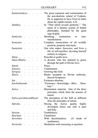GLOSSARY                                  213

Cankaracharya .      .   .   . The great exponent and commentator of
                                    the non-dualistic school of Vedanta.
                                    He is supposed to have lived in India
                                    about the eighth century A.D.
Sankhya      .   .   .   .   . lit. “That which reveals perfectly.” The
                                    name of a famous system of Indian
                                    philosophy, founded by the great
                                    sage Kapila.
Sankocha     .   .   .   .   . Shrinking,        contraction     or    non-
                                    manifestation.
Sannyasa     .   .   .   .   . Complete renunciation of all worldly
                                    position, property and name.
Sannyasin .      .   .   .   . One who makes Sannyasa, and lives a
                                    life of self-sacrifice, devoting himself
                                    entirely to religion.
Santa . .        .   .   .   . Peaceful or gentle love.
Santa-Bhakta     .   .   .   . A devotee who has attained to peace
                                    through the path of Divine love.
Santih .     .   .   .   .   . Peace.
Santoca .    .   .   .   .   . Contentment.
Sarupya      .   .   .   .   . Growing like God.
Castra .     .   .   .   .   . Books accepted as Divine authority.
                                    Sacred Scriptures.
Sat . . . .          .   .   . Existence-absolute.
Satchidananda .      .   .   . “Existence—Knowledge—Bliss Abso-
                                    lute.”
Sattva .     .   .   .   .   . Illumination material. One of the three
                                    principles which form the essence of
                                    nature.
Sattva-purshanvatakhyati     . The perception of the Self as different
                                    from the principles of nature.
Sattvika .   .   .   .   .   . Having the Sattva quality highly
                                    developed, hence one who is pure
                                    and holy.
Satyam . .       .   .   .   . Truthfulness.
Saucham .        .   .   .   . Cleanliness.
Savichara .      .   .   .   . With discrimination.           (A mode of
                                    meditation)
Savitarka    .   .   .   .   . Meditation with reasoning or question.
 