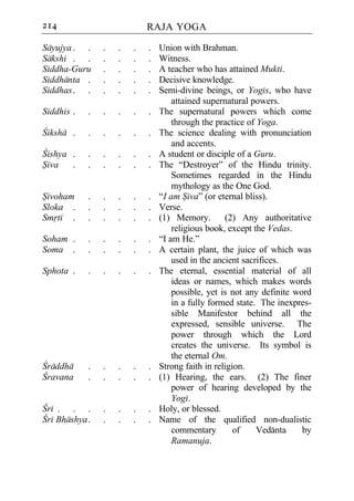 214                         RAJA YOGA

Sayujya . .     .   .   .   .   Union with Brahman.
Sakshi . .      .   .   .   .   Witness.
Siddha-Guru     .   .   .   .   A teacher who has attained Mukti.
Siddhanta .     .   .   .   .   Decisive knowledge.
Siddhas . .     .   .   .   .   Semi-divine beings, or Yogis, who have
                                    attained supernatural powers.
Siddhis .   .   .   .   .   .   The supernatural powers which come
                                    through the practice of Yoga.
Ciksha .    .   .   .   .   .   The science dealing with pronunciation
                                    and accents.
Cishya .    .   .   .   .   .   A student or disciple of a Guru.
Siva   .    .   .   .   .   .   The “Destroyer” of the Hindu trinity.
                                    Sometimes regarded in the Hindu
                                    mythology as the One God.
Sivoham     .   .   .   .   .   “I am Siva” (or eternal bliss).
Sloka .     .   .   .   .   .   Verse.
Smrti .     .   .   .   .   .   (1) Memory.        (2) Any authoritative
                                    religious book, except the Vedas.
Soham .     .   .   .   .   .   “I am He.”
Soma .      .   .   .   .   .   A certain plant, the juice of which was
                                    used in the ancient sacrifices.
Sphota .    .   .   .   .   .   The eternal, essential material of all
                                    ideas or names, which makes words
                                    possible, yet is not any definite word
                                    in a fully formed state. The inexpres-
                                    sible Manifestor behind all the
                                    expressed, sensible universe. The
                                    power through which the Lord
                                    creates the universe. Its symbol is
                                    the eternal Om.
Craddha     .   .   .   .   .   Strong faith in religion.
Cravana     .   .   .   .   .   (1) Hearing, the ears. (2) The finer
                                    power of hearing developed by the
                                    Yogi.
Cri . . .       .   .   .   .   Holy, or blessed.
Cri Bhashya .   .   .   .   .   Name of the qualified non-dualistic
                                    commentary        of    Vedanta     by
                                    Ramanuja.
 