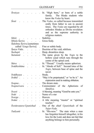 GLOSSARY                                     215

Crotiyas     .   .   .   .   . lit. “High born,” or born of a noble
                                   family. The Hindu students who
                                   know the Vedas by heart.
Cruti    .   .   .   .   .   . The Vedas, so called because transmitted
                                   orally from father to son in ancient
                                   times. The Vedas are regarded by all
                                   orthodox Hindus as Divine revelation
                                   and as the supreme authority in
                                   religious matters.
Sthiti . . . . .             . Stability.
Sthula Carira . . .          . Gross body.
Cukshma Carira [sometimes
    called “Linga Carira]    .   Fine or subtle body.
Cunya Vada . . . .           .   Doctrine of the void, nihilism.
Cushupti . . . .             .   Deep, dreamless sleep.
Sucumna . . . .              .   The name given by the Yogis to the
                                      hollow canal which runs through the
                                      centre of the spinal cord.
Sutra . .        .   .   .   .   lit. “Thread.” Usually means aphorism.
Svadhisthana     .   .   .   .   lit. “Abode of Self.” Second lotus of the
                                      Yogis, between base of spine and the
                                      navel.
Svadhyaya .      .   .   .   .   Study.
Svaha! . .       .   .   .   .   “May it be perpetuated,” or “so be it.” An
                                      expression used in making obltation.
Svapna . .       .   .   .   .   The dream state.
Svapnecvara      .   .   .   .   Commentator of the Aphorisms of
                                      Sandilya.
Svasti   .   .   .   .   .   .   A blessing, meaning “Good be unto you.”
Svati    .   .   .   .   .   .   Name of a star
Svarga   .   .   .   .   .   .   Heaven.
Svami    .   .   .   .   .   .   A title meaning “master” or “spiritual
                                      teacher.”
Cvetasvatara-Upanishad       .   One of the chief Upanishads of the
                                      Yajur-Veda.
Tadiyata     .   .   .   .   .   lit. “His-ness.” The state when a man
                                      has forgotten himself altogether, in his
                                      love for the Lord, and does not feel that
                                      anything belongs to him personally.
 