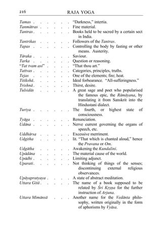 216                          RAJA YOGA

Tamas . .        .   .   .   . “Darkness,” intertia.
Tanmatras .      .   .   .   . Fine material.
Tantras . .      .   .   .   . Books held to be sacred by a certain sect
                                    in India.
Tantrikas   .    .   .   .   . Followers of the Tantras.
Tapas .     .    .   .   .   . Controlling the body by fasting or other
                                    means. Austerity.
Taraka . .       .   .   .   . Saviour.
Tarka . .        .   .   .   . Question or reasoning.
“Tat tvam asi”   .   .   .   . “That thou art.”
Tattvas . .      .   .   .   . Categories, principles, truths.
Tejas . .        .   .   .   . One of the elements; fire; heat.
Titiksha . .     .   .   .   . Ideal forbearance. “All-sufferingness.”
Trishna . .      .   .   .   . Thirst, desire.
Tulsidas   .     .   .   .   . A great sage and poet who popularised
                                    the famous epic, the Ramayana, by
                                    translating it from Sanskrit into the
                                    Hindustani dialect.
Turiya .    .    .   .   .   . The fourth, or highest state of
                                    consciousness.
Tyaga .     .    .   .   .   . Renunciation.
Udana .     .    .   .   .   . Nerve current governing the organs of
                                    speech, etc.
Uddharsa .       .   .   .   . Excessive merriment.
Udgitha  .       .   .   .   . lit. “That which is chanted aloud,” hence
                                    the Pravana or Om.
Udgatha     .    .   .   .   . Awakening the Kundalini.
Upadana     .    .   .   .   . The material cause of the world.
Upadhi .    .    .   .   .   . Limiting adjunct.
Uparati .   .    .   .   .   . Not thinking of things of the senses;
                                    discontinuing     external   religious
                                    observances.
Upayapratyaya .      .   .   . A state of abstract meditation.
Uttara Gita . .      .   .   . The name of a book supposed to be
                                    related by Cri Krsna for the further
                                    instruction of Arjuna.
Uttara Mimansa       .   .   . Another name for the Vedanta philo-
                                    sophy, written originally in the form
                                    of aphorisms by Vyasa.
 