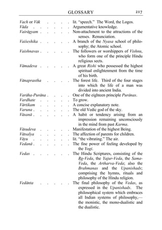 GLOSSARY                               217

Vach or Vak     .   .   .   . lit. “speech.” The Word, the Logos.
Vada . .        .   .   .   . Argumentative knowledge.
Vairagyam .     .   .   .   . Non-attachment to the attractions of the
                                   senses. Renunciation.
Vaiceshika .    .   .   .   . A branch of the Nyasa school of philo-
                                   sophy; the Atomic school.
Vaishnavas .    .   .   .   . The followers or worshippers of Vishnu,
                                   who form one of the principle Hindu
                                   religious sects.
Vamadeva .      .   .   .   . A great Rishi who possessed the highest
                                   spiritual enlightenment from the time
                                   of his birth.
Vanaprastha     .   .   .   . The forest life. Third of the four stages
                                   into which the life of a man was
                                   divided into ancient India.
Varaha-Purana   .   .   .   . One of the eighteen principle Puranas.
Vardhate .      .   .   .   . To grow.
Vartikam .      .   .   .   . A concise explanatory note.
Varuna . .      .   .   .   . The old Vedic god of the sky.
Vasana . .      .   .   .   . A habit or tendency arising from an
                                   impression remaining unconsciously
                                   in the mind from past Karma.
Vasudeva   .    .   .   .   . Manifestation of the highest Being.
Vatsalya   .    .   .   .   . The affection of parents for children.
Vayu .     .    .   .   .   . lit. “the vibrating.” The air.
Vedana .   .    .   .   .   . The fine power of feeling developed by
                                   the Yogi.
Vedas .    .    .   .   .   . The Hindu Scriptures, consisting of the
                                   Rg-Veda, the Yajur-Veda, the Sama-
                                   Veda, the Artharva-Veda; also the
                                   Brahmanas and the Upanishads;
                                   comprising the hymns, rituals and
                                   philosophy of the Hindu religion.
Vedanta    .    .   .   .   . The final philosophy of the Vedas, as
                                   expressed in the Upanishads. The
                                   philosophical system which embraces
                                   all Indian systems of philosophy,—
                                   the monistic, the mono-dualistic and
                                   the dualistic.
 