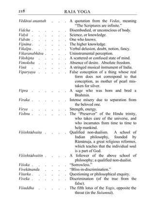 218                         RAJA YOGA

Vedavai anantah     .   .   . A quotation from the Vedas, meaning
                                  “The Scriptures are infinite.”
Vidcha . .      .   .   .   . Disembodied, or unconscious of body.
Vidya . .       .   .   .   . Science, or knowledge.
Vidvan . .      .   .   .   . One who knows.
Vijnana . .     .   .   .   . The higher knowledge.
Vikalpa . .     .   .   .   . Verbal delusion, doubt, notion, fancy.
Vikaranabhava   .   .   .   . Uninstrumental perception.
Vikshipta .     .   .   .   . A scattered or confused state of mind.
Vimoksha .      .   .   .   . Absence of desire. Absolute freedom.
Vina . .        .   .   .   . A stringed musical instrument of India.
Viparyaya .     .   .   .   . False conception of a thing whose real
                                  form does not correspond to that
                                  conception, as mother of pearl mis-
                                  taken for silver.
Vipra .     .   .   .   .   . A sage who was born and bred a
                                  Brahmin.
Viraka .    .   .   .   .   . Intense misery due to separation from
                                  the beloved one.
Virya .     .   .   .   .   . Strength, energy.
Vishnu .    .   .   .   .   . The “Preserver” of the Hindu trinity,
                                  who takes care of the universe, and
                                  who incarnates from time to time to
                                  help mankind.
Vicishtadvaita .    .   .   . Qualified non-dualism. A school of
                                  Indian philosophy, founded by
                                  Ramanuja, a great religious reformer,
                                  which teaches that the individual soul
                                  is a part of God.
Vicishtadvaitin .   .   .   . A follower of the above school of
                                  philosophy; a qualified non-dualist.
Vicoka . .      .   .   .   . “Sorrowless.”
Vivekananda     .   .   .   . “Bliss-in-discrimination.”
Vitarka . .     .   .   .   . Questioning or philosophical enquiry.
Viveka . .      .   .   .   . Discrimination (of the true from the
                                  false).
Vicuddha    .   .   .   .   . The fifth lotus of the Yogis, opposite the
                                  throat (in the Sucumna).
 