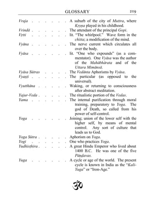 GLOSSARY                               219

Vraja .     .   .   .   .   . A suburb of the city of Muttra, where
                                   Krsna played in his childhood.
Vrinda .    .   .   .   .   . The attendant of the principal Gopi.
Vrtti .     .   .   .   .   . lit. “The whirlpool.” Wave form in the
                                   chitta; a modification of the mind.
Vyana .     .   .   .   .   . The nerve current which circulates all
                                   over the body.
Vyasa .     .   .   .   .   . lit. “One who expounds” (as a com-
                                   mentator). One Vyasa was the author
                                   of the Mahabharata and of the
                                   Uttara Mimansa.
Vyasa Sutras    .   .   .   . The Vedanta Aphorisms by Vyasa.
Vyasti . .      .   .   .   . The particular (as opposed to the
                                   universal).
Vyutthana .     .   .   .   . Waking, or returning to consciousness
                                   after abstract meditation.
Yajur-Veda .    .   .   .   . The ritualistic portion of the Vedas.
Yama . .        .   .   .   . The internal purification through moral
                                   training, preparatory to Yoga. The
                                   god of Death, so called from his
                                   power of self-control.
Yoga    .   .   .   .   .   . Joining; union of the lower self with the
                                   higher self, by means of mental
                                   control. Any sort of culture that
                                   leads us to God.
Yoga Sutra .    .   .   .   . Aphorism on Yoga.
Yogi . .        .   .   .   . One who practices Yoga.
Yudhisthira .   .   .   .   . A great Hindu Emperor who lived about
                                   1400 B.C. He was one of the five
                                   Pandavas.
Yuga    .   .   .   .   .   . A cycle or age of the world. The present
                                   cycle is known in India as the “Kali-
                                   Yuga” or “Iron-Age.”



                                `
 