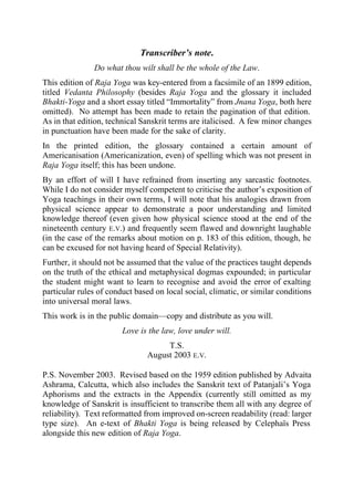 Transcriber’s note.
               Do what thou wilt shall be the whole of the Law.
This edition of Raja Yoga was key-entered from a facsimile of an 1899 edition,
titled Vedanta Philosophy (besides Raja Yoga and the glossary it included
Bhakti-Yoga and a short essay titled “Immortality” from Jnana Yoga, both here
omitted). No attempt has been made to retain the pagination of that edition.
As in that edition, technical Sanskrit terms are italicised. A few minor changes
in punctuation have been made for the sake of clarity.
In the printed edition, the glossary contained a certain amount of
Americanisation (Americanization, even) of spelling which was not present in
Raja Yoga itself; this has been undone.
By an effort of will I have refrained from inserting any sarcastic footnotes.
While I do not consider myself competent to criticise the author’s exposition of
Yoga teachings in their own terms, I will note that his analogies drawn from
physical science appear to demonstrate a poor understanding and limited
knowledge thereof (even given how physical science stood at the end of the
nineteenth century E.V.) and frequently seem flawed and downright laughable
(in the case of the remarks about motion on p. 183 of this edition, though, he
can be excused for not having heard of Special Relativity).
Further, it should not be assumed that the value of the practices taught depends
on the truth of the ethical and metaphysical dogmas expounded; in particular
the student might want to learn to recognise and avoid the error of exalting
particular rules of conduct based on local social, climatic, or similar conditions
into universal moral laws.
This work is in the public domain—copy and distribute as you will.
                        Love is the law, love under will.
                                    T.S.
                               August 2003 E.V.

P.S. November 2003. Revised based on the 1959 edition published by Advaita
Ashrama, Calcutta, which also includes the Sanskrit text of Patanjali’s Yoga
Aphorisms and the extracts in the Appendix (currently still omitted as my
knowledge of Sanskrit is insufficient to transcribe them all with any degree of
reliability). Text reformatted from improved on-screen readability (read: larger
type size). An e-text of Bhakti Yoga is being released by Celephaïs Press
alongside this new edition of Raja Yoga.
 