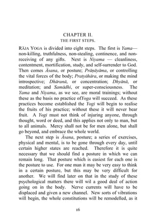 CHAPTER II.
                     THE FIRST STEPS .

RAJA YOGA is divided into eight steps. The first is Yama—
non-killing, truthfulness, non-stealing, continence, and non-
receiving of any gifts. Next is Niyama — cleanliness,
contentment, mortification, study, and self-surrender to God.
Then comes Asana, or posture; Pranayama, or controlling
the vital forces of the body; Pratyahara, or making the mind
introspective; Dharana, or concentration; Dhyana, or
meditation; and Samadhi, or super-consciousness. The
Yama and Niyama, as we see, are moral trainings; without
these as the basis no practice ofYoga will succeed. As these
practices become established the Yogi will begin to realise
the fruits of his practice; without these it will never bear
fruit. A Yogi must not think of injuring anyone, through
thought, word or deed, and this applies not only to man, but
to all animals. Mercy shall not be for men alone, but shall
go beyond, and embrace the whole world.
    The next step is Asana, posture; a series of exercises,
physical and mental, is to be gone through every day, until
certain higher states are reached. Therefore it is quite
necessary that we should find a posture in which we can
remain long. That posture which is easiest for each one is
the posture to use. For one man it may be very easy to think
in a certain posture, but this may be very difficult for
another. We will find later on that in the study of these
psychological matters there will wil a good deal of action
going on in the body. Nerve currents will have to be
displaced and given a new channel. New sorts of vibrations
will begin, the whole constitutions will be remodelled, as it

                             16
 