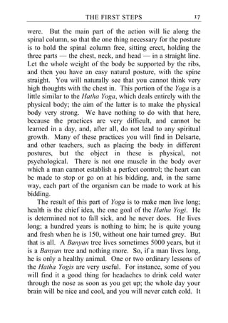 THE FIRST STEPS                        17

were. But the main part of the action will lie along the
spinal column, so that the one thing necessary for the posture
is to hold the spinal column free, sitting erect, holding the
three parts — the chest, neck, and head — in a straight line.
Let the whole weight of the body be supported by the ribs,
and then you have an easy natural posture, with the spine
straight. You will naturally see that you cannot think very
high thoughts with the chest in. This portion of the Yoga is a
little similar to the Hatha Yoga, which deals entirely with the
physical body; the aim of the latter is to make the physical
body very strong. We have nothing to do with that here,
because the practices are very difficult, and cannot be
learned in a day, and, after all, do not lead to any spiritual
growth. Many of these practices you will find in Delsarte,
and other teachers, such as placing the body in different
postures, but the object in these is physical, not
psychological. There is not one muscle in the body over
which a man cannot establish a perfect control; the heart can
be made to stop or go on at his bidding, and, in the same
way, each part of the organism can be made to work at his
bidding.
     The result of this part of Yoga is to make men live long;
health is the chief idea, the one goal of the Hatha Yogi. He
is determined not to fall sick, and he never does. He lives
long; a hundred years is nothing to him; he is quite young
and fresh when he is 150, without one hair turned grey. But
that is all. A Banyan tree lives sometimes 5000 years, but it
is a Banyan tree and nothing more. So, if a man lives long,
he is only a healthy animal. One or two ordinary lessons of
the Hatha Yogis are very useful. For instance, some of you
will find it a good thing for headaches to drink cold water
through the nose as soon as you get up; the whole day your
brain will be nice and cool, and you will never catch cold. It
 