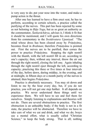 18                      RAJA YOGA

is very easy to do; put your nose into the water, and make a
pump action in the throat.
    After one has learned to have a firm erect seat, he has to
perform, according to certain schools, a practice called the
purifying of the nerves. This part has been rejected by some
as not beloning to Raja Yoga, but as so great an authority as
the commentator, Cankaracharya, advises it, I think it fit that
it should be mentioned, and I will quote his own directions
from his commentary to the Svetacvatara Upanisad. “The
mind whose dross has been cleared away by Pranayama,
becomes fixed in Brahman; therefore Pranayama is pointed
out. First the nerves are to be purified, then comes the
power to practice Pranayama. Stopping the right nostril
with the thumb, with the left nostril fill in air, according to
one’s capacity; then, without any interval, throw the air out
through the right nostril, closing the left one. Again inhaling
through the right nostril eject through the left, according to
capactiy; practicing this three or five times at four intervals
of the day, before dawn, during midday, in the evening, and
at midnight, in fifteen days or a month purity of the nerves is
attained; then begins Pranayama.
    Practice is absolutely necessary. You may sit down and
listen to me by the hour every day, but, if you do not
practice, you will not get one step further. It all depends on
practice. We never understand these things until we
experience them. We will have to see and feel them for
ourselves. Simply listening to explanations and theories will
not do. There are several obstructions to practice. The first
obstruction is an unhealthy body; if the body is not in a fit
state, the practice will be obstructed. Therefore we have to
take care of what we eat and drink, and what we do; lways
use a mental effort, what is usually called “Christian
Science,” to keep the body strong. That is all; nothing
                              18
 