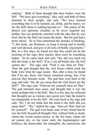 20                       RAJA YOGA

seeking.” Both of them thought that their bodies were the
Self. “We have got everything,” they said, and both of them
returned to their people, and said, “We have learned
everything that is to be learned; eat, drink, and be merry; we
are the Self; there is nothing beyond us.” The nature of the
demon was ignorant, clouded, so he never inquired any
further, but was perfectly satisfied with the idea that he was
God, that by the Self was meant the body. But the god had a
purer nature. He at first committed the mistake of thinking,
“I, this body, am Brahman, so keep it strong and in health,
and well-dressed, and give it all sorts of bodily enjoyments.”
But, in a few days, he found out that this could not be the
meaning of the sage, their master; there must be something
higher. So he came back and said, “Sir, did you teach me
that this body is the Self? If so, I see all bodies die; the Self
cannot die.” The sage said, “Find it out; thou art That.”
Then the god thought that the vital forces which work the
body were what the sage meant. But, after a time, he found
that if he ate, these vital forces remained strong, but, if he
starved, they became weak. The god then went back to the
sage and said, “Sir, do you mean that the vital forces are the
Self?” The sage said, “Find out for yourself; thou art That.”
The god returned once more, and thought that it was the
mind; perhaps that is the Self. But in a few days he reflected
that thoughts are so various; now good, now bad; the mind is
too changeable to be the Self. He went back to the sage and
said, “Sir, I do not think that the mind is the Self; did you
mean that?” “No,” replied the sage, “thou art That; find out
for yourself.” The god went back, and, at last, found that he
was the Self, beyond all thought; One, without birth or death,
whom the sword cannot pierce, or the fire burn, whom the
air cannot dry, or the water melt, the beginningless and
birthless, the immovable, the intangible, the omniscient, the
                               20
 