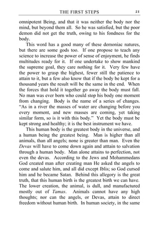 THE FIRST STEPS                         21

omnipotent Being, and that it was neither the body nor the
mind, but beyond them all. So he was satisfied, but the poor
demon did not get the truth, owing to his fondness for the
body.
    This word has a good many of these demoniac natures,
but there are some gods too. If one propose to teach any
science to increase the power of sense of enjoyment, he finds
multitudes ready for it. If one undertake to show mankind
the supreme goal, they care nothing for it. Very few have
the power to grasp the highest, fewer still the patience to
attain to it, but a few also know that if the body be kept for a
thousand years the result will be the same in the end. When
the forces that hold it together go away the body must fall.
No man was ever born who could stop his body one moment
from changing. Body is the name of a series of changes.
“As in a river the masses of water are changing before you
every moment, and new masses are coming, yet taking
similar form, so is it with this body.” Yet the body must be
kept strong and healthy; it is the best instrument we have.
    This human body is the greatest body in the universe, and
a human being the greatest being. Man is higher than all
animals, than all angels; none is greater than man. Even the
Devas will have to come down again and atttain to salvation
through a human body. Man alone attains to perfection, not
even the devas. According to the Jews and Mohammedans
God created man after creating man He asked the angels to
come and salute him, and all did except Iblis; so God cursed
him and he became Satan. Behind this allegory is the great
truth, that this human birth is the greatest birth we can have.
The lower creation, the animal, is dull, and manufactured
mostly out of Tamas. Animals cannot have any high
thoughts; nor can the angels, or Devas, attain to direct
freedom without human birth. In human society, in the same
 
