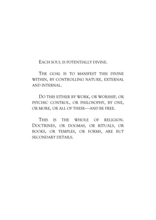 EACH SOUL IS POTENTIALLY DIVINE.

   THE GOAL IS TO MANIFEST THIS DIVINE
WITHIN, BY CONTROLLING NATURE, EXTERNAL
AND INTERNAL.

   DO THIS EITHER BY WORK, OR WORSHIP, OR
PSYCHIC CONTROL, OR PHILOSOPHY, BY ONE,
OR MORE, OR ALL OF THESE—AND BE FREE.

  THIS  IS THE WHOLE OF RELIGION.
DOCTRINES, OR DOGMAS, OR RITUALS, OR
BOOKS, OR TEMPLES, OR FORMS, ARE BUT
SECONDARY DETAILS.
 