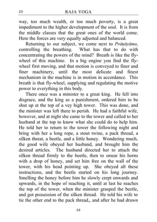 22                      RAJA YOGA

way, too much wealth, or too much poverty, is a great
impediment to the higher development of the soul. It is from
the middle classes that the great ones of the world come.
Here the forces are very equally adjusted and balanced.
    Returning to our subject, we come next to Pranayama,
controlling the breathing. What has that to do with
concentrating the powers of the mind? Breath is like the fly-
wheel of this machine. In a big engine you find the fly-
wheel first moving, and that motion is conveyed to finer and
finer machinery, until the most delicate and finest
mechanism in the machine is in motion in accordance. This
breath is that fly-wheel, supplying and regulating the motive
power to everything in this body.
    There once was a minister to a great king. He fell into
disgrace, and the king as a punishment, ordered him to be
shut up at the top of a vey high tower. This was done, and
the minister was left there to perish. He had a faithful wife,
however, and at night she came to the tower and called to her
husband at the top to know what she could do to help him.
He told her to return to the tower the following night and
bring with her a long rope, a stout twine, a pack thread, a
silken threat, a beetle, and a little honey. Wondering much,
the good wife obeyed her husband, and brought him the
desired articles. The husband directed her to attach the
silken thread firmly to the beetle, then to smear his horns
with a drop of honey, and set him free on the wall of the
tower, with his head pointing up. She obeyed all these
instructions, and the beetle started on his long journey.
Smelling the honey before him he slowly crept onwards and
upwards, in the hope of reaching it, until at last he reaches
the top of the tower, when the minister grasped the beetle,
and got possession of the silken thread. He told his wife to
tie the other end to the pack thread,, and after he had drawn
                             22
 
