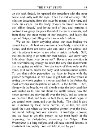 THE FIRST STEPS                         23

up the pack thread, he repeated the procedure with the stout
twine, and lastly with the rope. Then the rest was easy. The
minister descended from the tower by means of the rope, and
made his escape. In this body of ours the breath motion is
the “silken thread,” and laying hold of that, and learning to
control it we grasp the pack thread of the nerve currents, and
from these the stout twine of our thoughts, and lastly the
rope of Prana, controlling which we reach freedom.
     We do not know anything about our own bodies; we
cannot know. At best we can take a dead body, and cut it in
pieces, and there are some who can take a live animal and
cut it in pieces in order to see what is inside the body. Still,
that has nothing to do with our own bodies. We know very
little about them; why do we not? Because our attention is
not discriminating enough to catch the very fine movements
that are going on within. We can know of these only as the
mind, as it were, enters the body, and becomes more subtle.
To get that subtle perception we have to begin with the
grosser perceptions, so we have to get hold of that which is
setting the whole engine in motion, and that is the Prana, the
most obvious manifestation of which is the breath. Then,
along with the breath, we will slowly enter the body, and that
will enable us to find out about the subtle forces, how the
nerve currents are moving all over the body, and as soon as
we perceive that, and learn to feel them, we shall begin to
get control over them, and over the body. The mind is also
set in motion by these nerve current, so, at last, we shall
reach the state when we have perfect control over the body
and mind, making both our servants. Knowledge is power,
and we have to get this power, so we must begin at the
beginning, the Pranayama, restraining the Prana. This
Pranayama is a long subject, and will take several lessons to
illustrate it thoroughly. We will take it part by part.
 