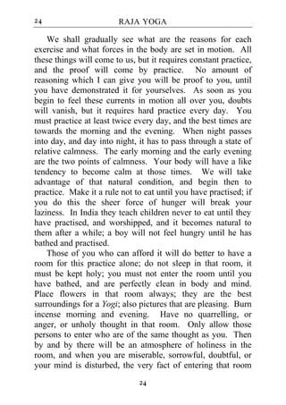 24                      RAJA YOGA

    We shall gradually see what are the reasons for each
exercise and what forces in the body are set in motion. All
these things will come to us, but it requires constant practice,
and the proof will come by practice. No amount of
reasoning which I can give you will be proof to you, until
you have demonstrated it for yourselves. As soon as you
begin to feel these currents in motion all over you, doubts
will vanish, but it requires hard practice every day. You
must practice at least twice every day, and the best times are
towards the morning and the evening. When night passes
into day, and day into night, it has to pass through a state of
relative calmness. The early morning and the early evening
are the two points of calmness. Your body will have a like
tendency to become calm at those times. We will take
advantage of that natural condition, and begin then to
practice. Make it a rule not to eat until you have practised; if
you do this the sheer force of hunger will break your
laziness. In India they teach children never to eat until they
have practised, and worshipped, and it becomes natural to
them after a while; a boy will not feel hungry until he has
bathed and practised.
    Those of you who can afford it will do better to have a
room for this practice alone; do not sleep in that room, it
must be kept holy; you must not enter the room until you
have bathed, and are perfectly clean in body and mind.
Place flowers in that room always; they are the best
surroundings for a Yogi; also pictures that are pleasing. Burn
incense morning and evening. Have no quarrelling, or
anger, or unholy thought in that room. Only allow those
persons to enter who are of the same thought as you. Then
by and by there will be an atmosphere of holiness in the
room, and when you are miserable, sorrowful, doubtful, or
your mind is disturbed, the very fact of entering that room
                              24
 