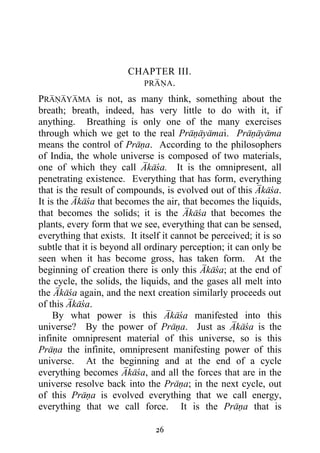 CHAPTER III.
                          PRANA.

PRANAYAMA is not, as many think, something about the
breath; breath, indeed, has very little to do with it, if
anything. Breathing is only one of the many exercises
through which we get to the real Pranayamai. Pranayama
means the control of Prana. According to the philosophers
of India, the whole universe is composed of two materials,
one of which they call Akaca. It is the omnipresent, all
penetrating existence. Everything that has form, everything
that is the result of compounds, is evolved out of this Akaca.
It is the Akaca that becomes the air, that becomes the liquids,
that becomes the solids; it is the Akaca that becomes the
plants, every form that we see, everything that can be sensed,
everything that exists. It itself it cannot be perceived; it is so
subtle that it is beyond all ordinary perception; it can only be
seen when it has become gross, has taken form. At the
beginning of creation there is only this Akaca; at the end of
the cycle, the solids, the liquids, and the gases all melt into
the Akaca again, and the next creation similarly proceeds out
of this Akaca.
     By what power is this Akaca manifested into this
universe? By the power of Prana. Just as Akaca is the
infinite omnipresent material of this universe, so is this
Prana the infinite, omnipresent manifesting power of this
universe. At the beginning and at the end of a cycle
everything becomes Akaca, and all the forces that are in the
universe resolve back into the Prana; in the next cycle, out
of this Prana is evolved everything that we call energy,
everything that we call force. It is the Prana that is

                               26
 