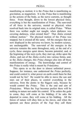 PRANA                            27

manifesting as motion; it is the Prana that is manifesting as
gravitation, as magnetism. It is the Prana that is manifesting
as the actions of the body, as the nerve currents, as thought
force. From thought, down to the lowest physical force,
everything is but the manifestation of Prana. The sum-total
of all force in the universe, mental or physical, when
resolved back into its original state, is called Prana. “When
there was neither aught nor naught, when darkness was
covering darkness, what existed then? That Akaca existed
without motion.” The physical motion of the Prana was
stopped, but it existed all the same. All the energies that are
now displayed in the universe we know, by modern science,
are unchangeable. The sum-total of the energies in the
universe remains the same throughout, only, at the end of a
cycle, these energies quiet down, become potential, and, at
the beginning of the next cycle, they start up, strike upon the
Akaca, and out of the Akaca evolve into various forms, and,
as the Akaca changes, this Prana changes also into all these
manifestations of energy. The knownledge and control of
this Prana is really what is meant by Pranayama.
    This opens to us the door to almost unlimited power.
Suppose, for instance, one understood the Prana perfectly,
and could control it, what power on earth could there be that
would not be his? He would be able to move the sun and
stars out of their places, to control everything in the
universe, from the atoms to the biggest suns, because he
would control the Prana. This is the end and aim of
Pranayama. When the Yogi becomes perfect there will be
nothing in nature not under his control. If he orders the gods
to come, they will come at his bidding; if he asks the
departed to come, they will come at his bidding. All the
forces of nature will obey him as his slaves, and when the
ignorant see these powers of the Yogi they call them
 