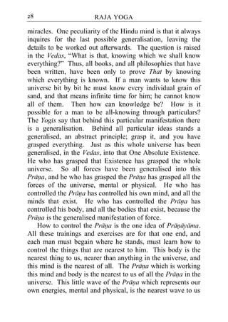 28                      RAJA YOGA

miracles. One peculiarity of the Hindu mind is that it always
inquires for the last possible generalisation, leaving the
details to be worked out afterwards. The question is raised
in the Vedas, “What is that, knowing which we shall know
everything?” Thus, all books, and all philosophies that have
been written, have been only to prove That by knowing
which everything is known. If a man wants to know this
universe bit by bit he must know every individual grain of
sand, and that means infinite time for him; he cannot know
all of them. Then how can knowledge be? How is it
possible for a man to be all-knowing through particulars?
The Yogis say that behind this particular manifestation there
is a generalisation. Behind all particular ideas stands a
generalised, an abstract principle; grasp it, and you have
grasped everything. Just as this whole universe has been
generalised, in the Vedas, into that One Absolute Existence.
He who has grasped that Existence has grasped the whole
universe. So all forces have been generalised into this
Prana, and he who has grasped the Prana has grasped all the
forces of the universe, mental or physical. He who has
controlled the Prana has controlled his own mind, and all the
minds that exist. He who has controlled the Prana has
controlled his body, and all the bodies that exist, because the
Prana is the generalised manifestation of force.
    How to control the Prana is the one idea of Pranayama.
All these trainings and exercises are for that one end, and
each man must begain where he stands, must learn how to
control the things that are nearest to him. This body is the
nearest thing to us, nearer than anything in the universe, and
this mind is the nearest of all. The Prana which is working
this mind and body is the nearest to us of all the Prana in the
universe. This little wave of the Prana which represents our
own energies, mental and physical, is the nearest wave to us
 